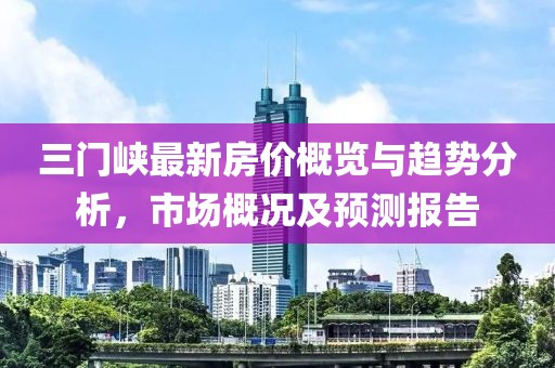 三門峽最新房價概覽與趨勢分析，市場概況及預測報告