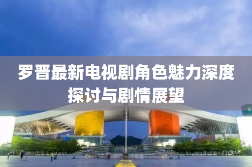 羅晉最新電視劇角色魅力深度探討與劇情展望