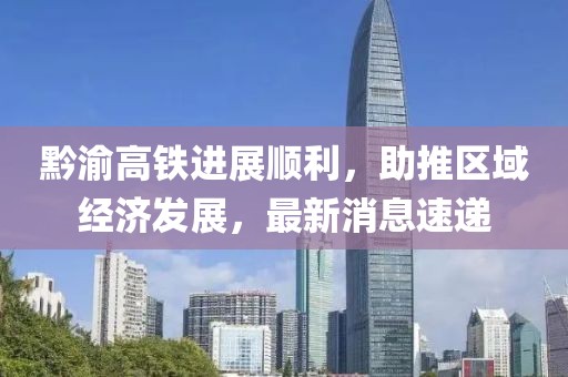黔渝高鐵進展順利，助推區域經濟發展，最新消息速遞