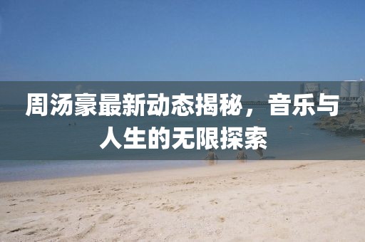 周湯豪最新動態揭秘，音樂與人生的無限探索