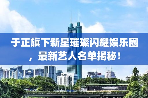 于正旗下新星璀璨閃耀娛樂圈，最新藝人名單揭秘！