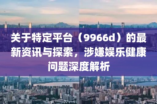 關于特定平臺（9966d）的最新資訊與探索，涉嫌娛樂健康問題深度解析