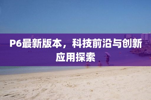 P6最新版本，科技前沿與創新應用探索