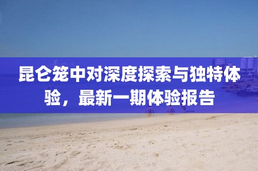 昆侖籠中對深度探索與獨特體驗，最新一期體驗報告