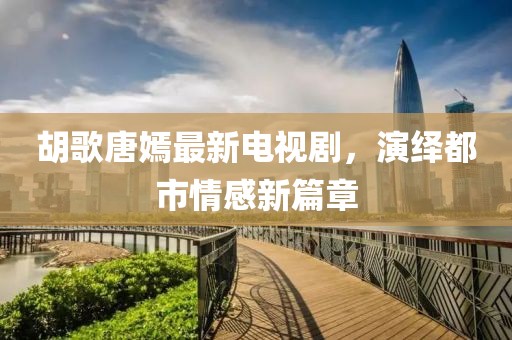 胡歌唐嫣最新電視劇，演繹都市情感新篇章