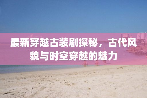 最新穿越古裝劇探秘，古代風貌與時空穿越的魅力