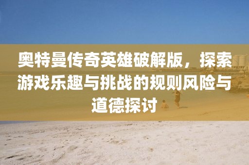 奧特曼傳奇英雄破解版，探索游戲樂趣與挑戰的規則風險與道德探討