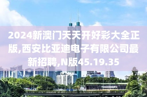 2024新澳門天天開好彩大全正版,西安比亞迪電子有限公司最新招聘,N版45.19.35
