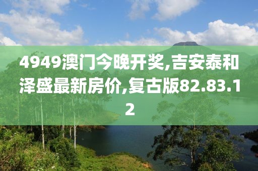 4949澳門今晚開獎,吉安泰和澤盛最新房價,復古版82.83.12