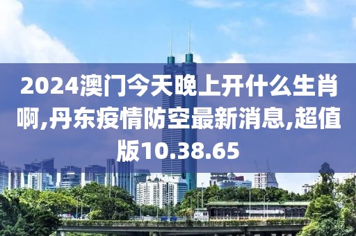 2024澳門今天晚上開什么生肖啊,丹東疫情防空最新消息,超值版10.38.65