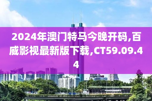 2024年澳門特馬今晚開碼,百威影視最新版下載,CT59.09.44