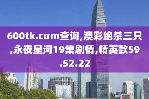 600tk.cσm查詢,澳彩絕殺三只,永夜星河19集劇情,精英款59.52.22