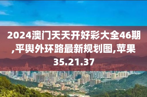 2024澳門天天開好彩大全46期,平輿外環路最新規劃圖,蘋果35.21.37