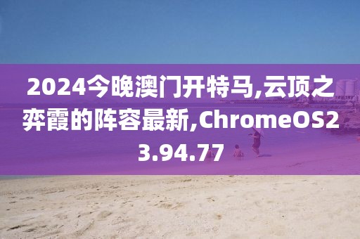 2024今晚澳門開特馬,云頂之弈霞的陣容最新,ChromeOS23.94.77