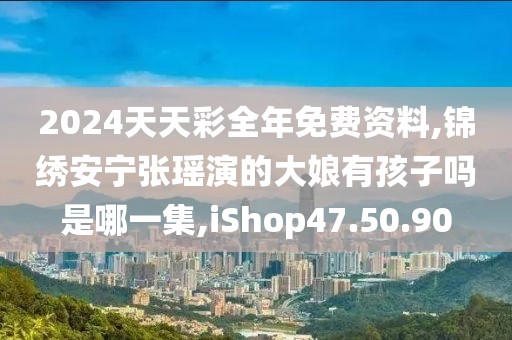 2024天天彩全年免費資料,錦繡安寧張瑤演的大娘有孩子嗎是哪一集,iShop47.50.90