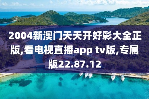 2004新澳門天天開好彩大全正版,看電視直播app tv版,專屬版22.87.12