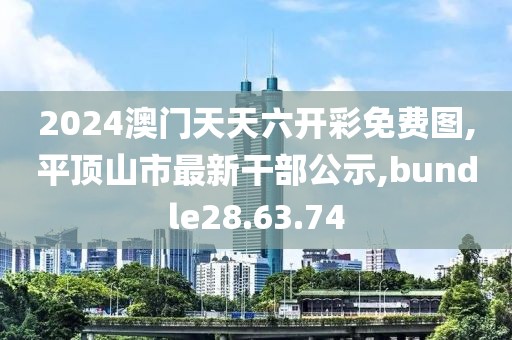 2024澳門天天六開彩免費圖,平頂山市最新干部公示,bundle28.63.74