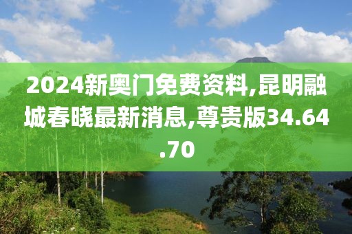 2024新奧門免費資料,昆明融城春曉最新消息,尊貴版34.64.70