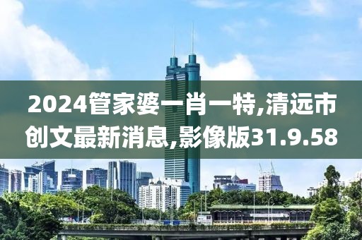 2024管家婆一肖一特,清遠市創文最新消息,影像版31.9.58