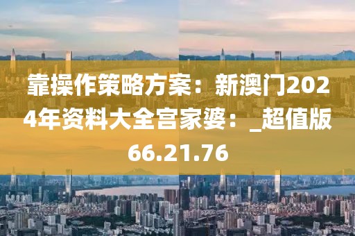 靠操作策略方案：新澳門2024年資料大全宮家婆：_超值版66.21.76