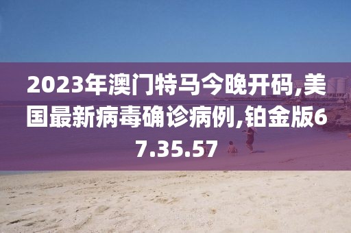 2023年澳門特馬今晚開碼,美國最新病毒確診病例,鉑金版67.35.57