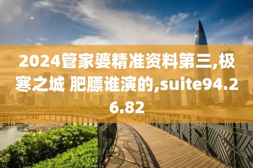 2024管家婆精準資料第三,極寒之城 肥膘誰演的,suite94.26.82