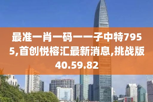 最準一肖一碼一一子中特7955,首創悅榕匯最新消息,挑戰版40.59.82