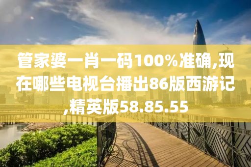 管家婆一肖一碼100%準確,現在哪些電視臺播出86版西游記,精英版58.85.55