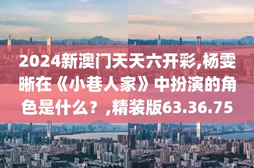 2024新澳門天天六開彩,楊雯晰在《小巷人家》中扮演的角色是什么？,精裝版63.36.75