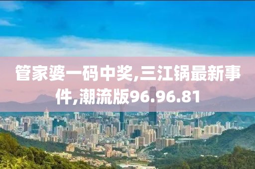 管家婆一碼中獎,三江鍋最新事件,潮流版96.96.81