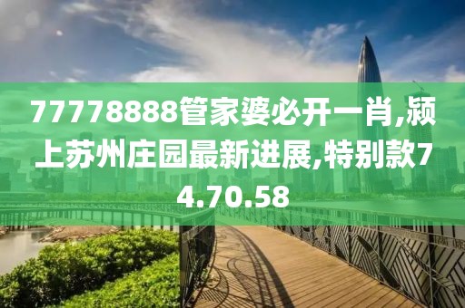 77778888管家婆必開一肖,潁上蘇州莊園最新進展,特別款74.70.58