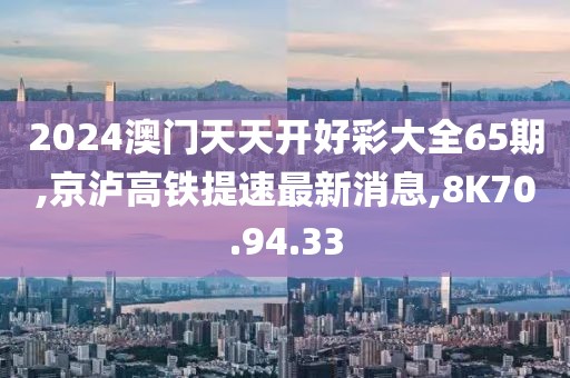 2024澳門天天開好彩大全65期,京瀘高鐵提速最新消息,8K70.94.33