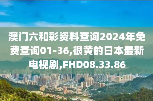 澳門六和彩資料查詢2024年免費查詢01-36,很黃的日本最新電視劇,FHD08.33.86