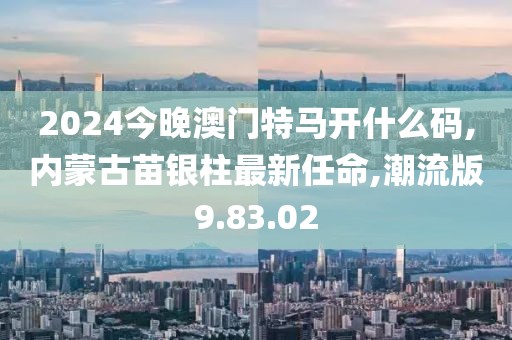 2024今晚澳門特馬開什么碼,內蒙古苗銀柱最新任命,潮流版9.83.02