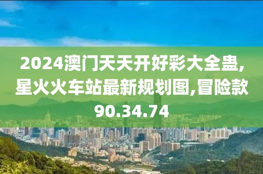2024澳門天天開好彩大全蠱,星火火車站最新規劃圖,冒險款90.34.74