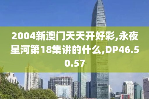 2004新澳門天天開好彩,永夜星河第18集講的什么,DP46.50.57