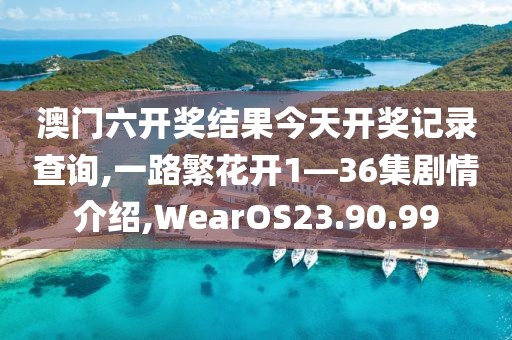 澳門六開獎結果今天開獎記錄查詢,一路繁花開1—36集劇情介紹,WearOS23.90.99