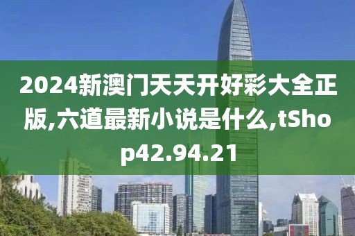 2024新澳門天天開好彩大全正版,六道最新小說是什么,tShop42.94.21