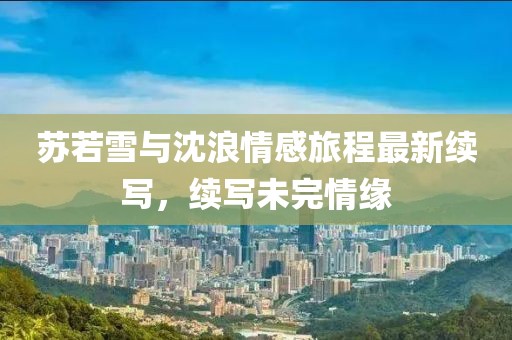 蘇若雪與沈浪情感旅程最新續寫，續寫未完情緣