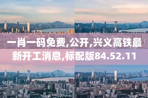 一肖一碼免費,公開,興義高鐵最新開工消息,標配版84.52.11