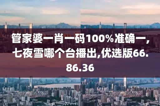 管家婆一肖一碼100%準確一,七夜雪哪個臺播出,優選版66.86.36
