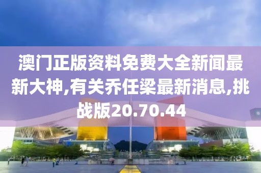 澳門正版資料免費大全新聞最新大神,有關喬任梁最新消息,挑戰版20.70.44