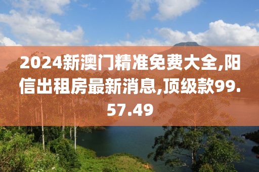 2024新澳門精準免費大全,陽信出租房最新消息,頂級款99.57.49