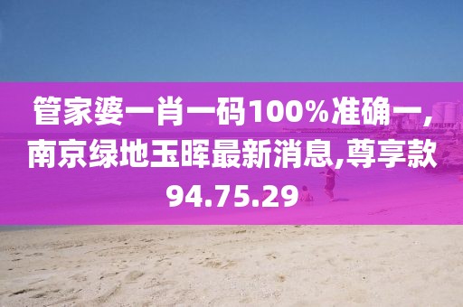 管家婆一肖一碼100%準確一,南京綠地玉暉最新消息,尊享款94.75.29