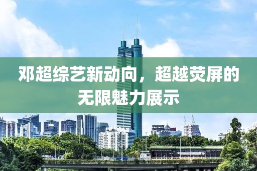鄧超綜藝新動向，超越熒屏的無限魅力展示