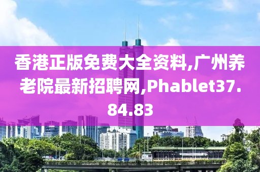 香港正版免費大全資料,廣州養老院最新招聘網,Phablet37.84.83