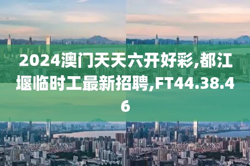 2024澳門天天六開好彩,都江堰臨時工最新招聘,FT44.38.46