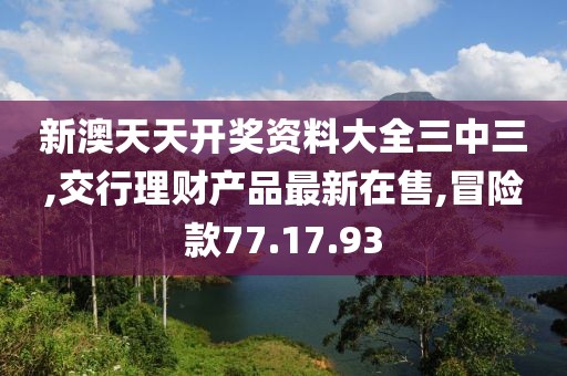 新澳天天開獎資料大全三中三,交行理財產品最新在售,冒險款77.17.93
