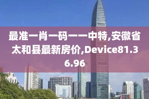 最準一肖一碼一一中特,安徽省太和縣最新房價,Device81.36.96