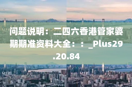 問題說明：二四六香港管家婆期期準資料大全：：_Plus29.20.84